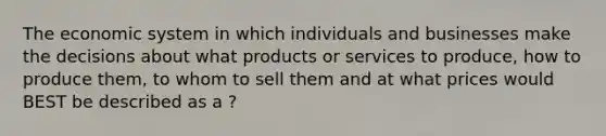 The economic system in which individuals and businesses make the decisions about what products or services to produce, how to produce them, to whom to sell them and at what prices would BEST be described as a ?