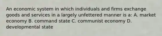 An economic system in which individuals and firms exchange goods and services in a largely unfettered manner is a: A. market economy B. command state C. communist economy D. developmental state