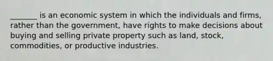 _______ is an economic system in which the individuals and firms, rather than the government, have rights to make decisions about buying and selling private property such as land, stock, commodities, or productive industries.