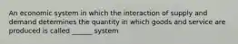 An economic system in which the interaction of supply and demand determines the quantity in which goods and service are produced is called ______ system