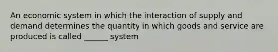 An economic system in which the interaction of supply and demand determines the quantity in which goods and service are produced is called ______ system