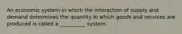 An economic system in which the interaction of supply and demand determines the quantity in which goods and services are produced is called a __________ system.