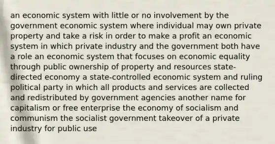 an economic system with little or no involvement by the government economic system where individual may own private property and take a risk in order to make a profit an economic system in which private industry and the government both have a role an economic system that focuses on economic equality through public ownership of property and resources state-directed economy a state-controlled economic system and ruling political party in which all products and services are collected and redistributed by government agencies another name for capitalism or free enterprise the economy of socialism and communism the socialist government takeover of a private industry for public use