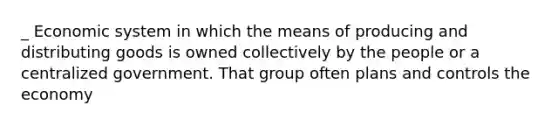 _ Economic system in which the means of producing and distributing goods is owned collectively by the people or a centralized government. That group often plans and controls the economy