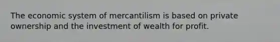 The economic system of mercantilism is based on private ownership and the investment of wealth for profit.