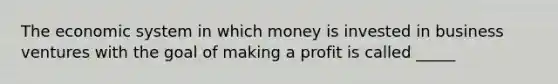 The economic system in which money is invested in business ventures with the goal of making a profit is called _____