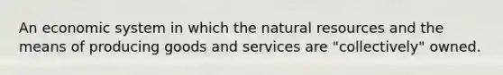 An economic system in which the natural resources and the means of producing goods and services are "collectively" owned.