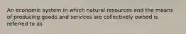 An economic system in which natural resources and the means of producing goods and services are collectively owned is referred to as