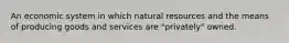 An economic system in which natural resources and the means of producing goods and services are "privately" owned.