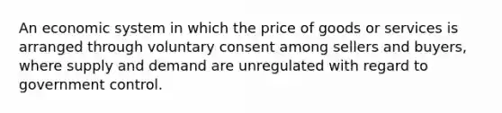 An economic system in which the price of goods or services is arranged through voluntary consent among sellers and buyers, where supply and demand are unregulated with regard to government control.