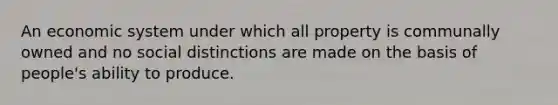 An economic system under which all property is communally owned and no social distinctions are made on the basis of people's ability to produce.