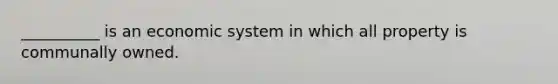 __________ is an economic system in which all property is communally owned.