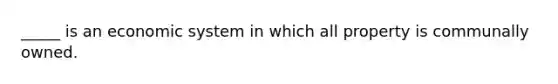 _____ is an economic system in which all property is communally owned.