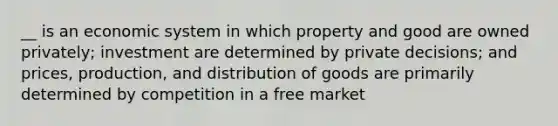 __ is an economic system in which property and good are owned privately; investment are determined by private decisions; and prices, production, and distribution of goods are primarily determined by competition in a free market