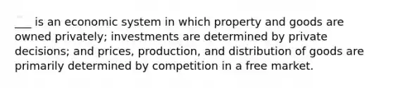 ___ is an economic system in which property and goods are owned privately; investments are determined by private decisions; and prices, production, and distribution of goods are primarily determined by competition in a free market.