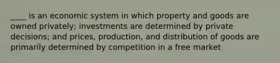 ____ is an economic system in which property and goods are owned privately; investments are determined by private decisions; and prices, production, and distribution of goods are primarily determined by competition in a free market