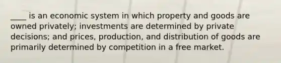 ____ is an economic system in which property and goods are owned privately; investments are determined by private decisions; and prices, production, and distribution of goods are primarily determined by competition in a free market.