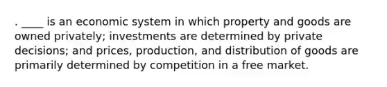 . ____ is an economic system in which property and goods are owned privately; investments are determined by private decisions; and prices, production, and distribution of goods are primarily determined by competition in a free market.