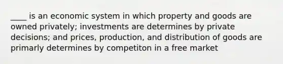 ____ is an economic system in which property and goods are owned privately; investments are determines by private decisions; and prices, production, and distribution of goods are primarly determines by competiton in a free market