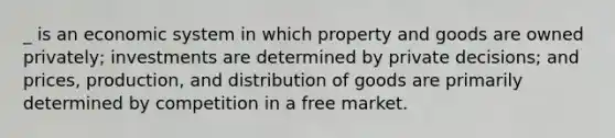 _ is an economic system in which property and goods are owned privately; investments are determined by private decisions; and prices, production, and distribution of goods are primarily determined by competition in a free market.