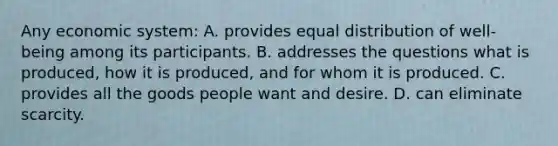 Any economic system: A. provides equal distribution of well-being among its participants. B. addresses the questions what is produced, how it is produced, and for whom it is produced. C. provides all the goods people want and desire. D. can eliminate scarcity.