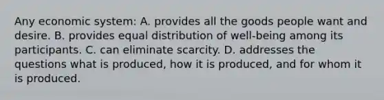 Any economic system: A. provides all the goods people want and desire. B. provides equal distribution of well-being among its participants. C. can eliminate scarcity. D. addresses the questions what is produced, how it is produced, and for whom it is produced.