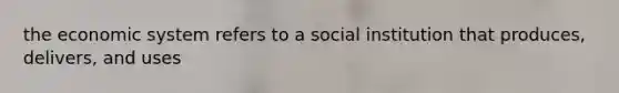 the economic system refers to a social institution that produces, delivers, and uses