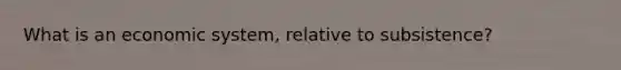 What is an economic system, relative to subsistence?