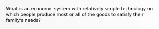 What is an economic system with relatively simple technology on which people produce most or all of the goods to satisfy their family's needs?