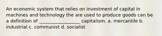 An economic system that relies on investment of capital in machines and technology the are used to produce goods can be a definition of __________________ capitalism. a. mercantile b. industrial c. communist d. socialist