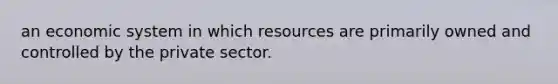 an economic system in which resources are primarily owned and controlled by the private sector.