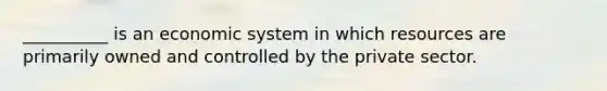 __________ is an economic system in which resources are primarily owned and controlled by the private sector.