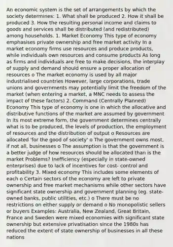 An economic system is the set of arrangements by which the society determines: 1. What shall be produced 2. How it shall be produced 3. How the resulting personal income and claims to goods and services shall be distributed (and redistributed) among households. 1. Market Economy This type of economy emphasises private ownership and free market activity In a market economy firms use resources and produce products, while individuals own resources and consume products As long as firms and individuals are free to make decisions, the interplay of supply and demand should ensure a proper allocation of resources o The market economy is used by all major industrialised countries However, large corporations, trade unions and governments may potentially limit the freedom of the market (when entering a market, a MNC needs to assess the impact of these factors) 2. Command (Centrally Planned) Economy This type of economy is one in which the allocative and distributive functions of the market are assumed by government In its most extreme form, the government determines centrally what is to be produced, the levels of production, the employment of resources and the distribution of output o Resources are allocated 'for the good of society' o The government owns most, if not all, businesses o The assumption is that the government is a better judge of how resources should be allocated than is the market Problems? Inefficiency (especially in state-owned enterprises) due to lack of incentives for cost- control and profitability 3. Mixed economy This includes some elements of each o Certain sectors of the economy are left to private ownership and free market mechanisms while other sectors have significant state ownership and government planning (eg. state-owned banks, public utilities, etc.) o There must be no restrictions on either supply or demand o No monopolistic sellers or buyers Examples: Australia, New Zealand, Great Britain, France and Sweden were mixed economies with significant state ownership but extensive privatisation since the 1980s has reduced the extent of state ownership of businesses in all these nations