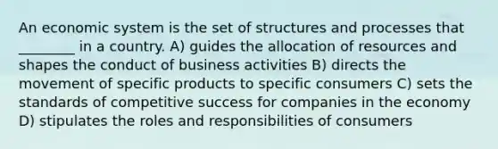 An economic system is the set of structures and processes that ________ in a country. A) guides the allocation of resources and shapes the conduct of business activities B) directs the movement of specific products to specific consumers C) sets the standards of competitive success for companies in the economy D) stipulates the roles and responsibilities of consumers