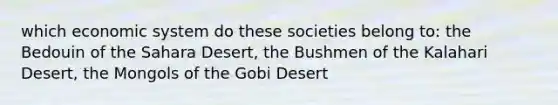 which economic system do these societies belong to: the Bedouin of the Sahara Desert, the Bushmen of the Kalahari Desert, the Mongols of the Gobi Desert