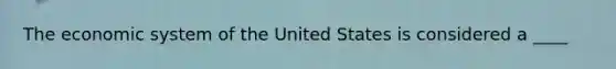 The economic system of the United States is considered a ____