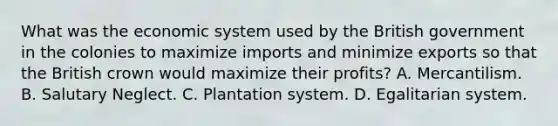 What was the economic system used by the British government in the colonies to maximize imports and minimize exports so that the British crown would maximize their profits? A. Mercantilism. B. Salutary Neglect. C. Plantation system. D. Egalitarian system.