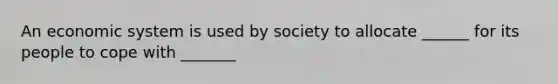 An economic system is used by society to allocate ______ for its people to cope with _______