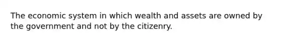 The economic system in which wealth and assets are owned by the government and not by the citizenry.