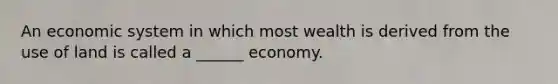 An economic system in which most wealth is derived from the use of land is called a ______ economy.