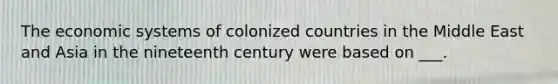 The economic systems of colonized countries in the Middle East and Asia in the nineteenth century were based on ___.