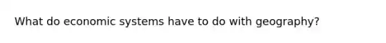 What do economic systems have to do with geography?