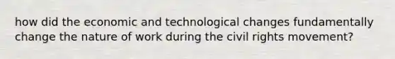 how did the economic and <a href='https://www.questionai.com/knowledge/koVOFqDGZO-technological-change' class='anchor-knowledge'>technological change</a>s fundamentally change the nature of work during <a href='https://www.questionai.com/knowledge/kwq766eC44-the-civil-rights-movement' class='anchor-knowledge'>the civil rights movement</a>?