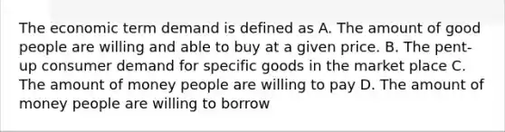 The economic term demand is defined as A. The amount of good people are willing and able to buy at a given price. B. The pent-up consumer demand for specific goods in the market place C. The amount of money people are willing to pay D. The amount of money people are willing to borrow