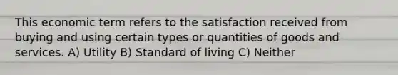 This economic term refers to the satisfaction received from buying and using certain types or quantities of goods and services. A) Utility B) Standard of living C) Neither