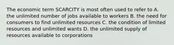 The economic term SCARCITY is most often used to refer to A. the unlimited number of jobs available to workers B. the need for consumers to find unlimited resources C. the condition of limited resources and unlimited wants D. the unlimited supply of resources available to corporations