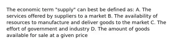 The economic term "supply" can best be defined as: A. The services offered by suppliers to a market B. The availability of resources to manufacture and deliver goods to the market C. The effort of government and industry D. The amount of goods available for sale at a given price