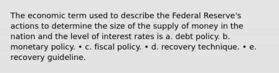 The economic term used to describe the Federal Reserve's actions to determine the size of the supply of money in the nation and the level of interest rates is a. debt policy. b. monetary policy. • c. fiscal policy. • d. recovery technique. • e. recovery guideline.