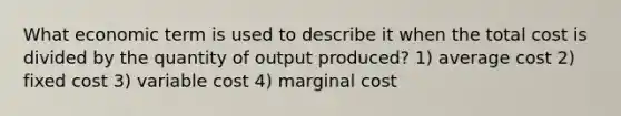 What economic term is used to describe it when the total cost is divided by the quantity of output produced? 1) average cost 2) fixed cost 3) variable cost 4) marginal cost