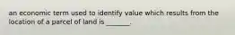 an economic term used to identify value which results from the location of a parcel of land is _______.